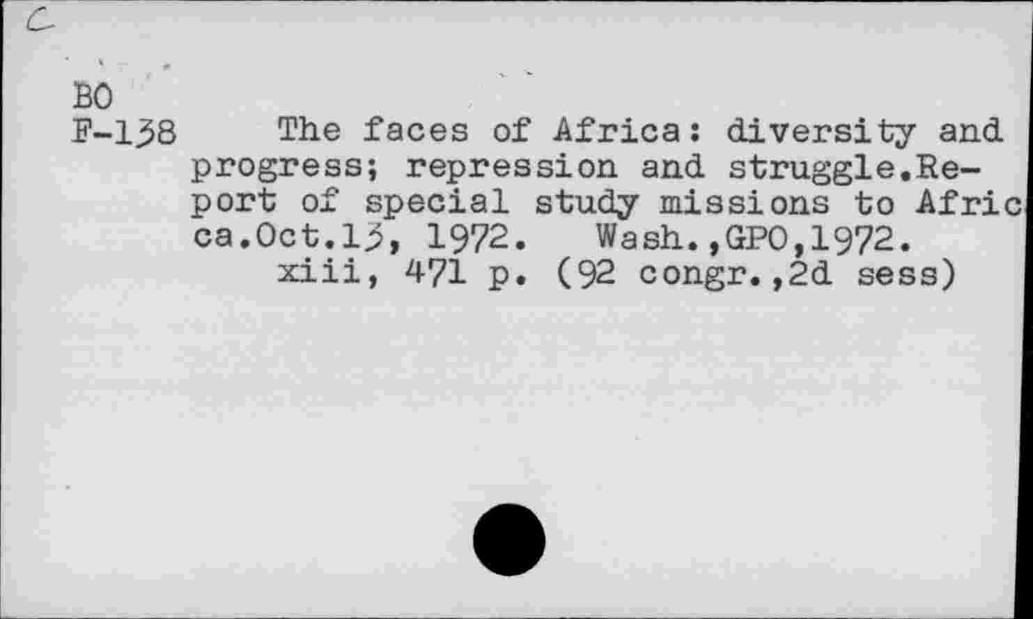 ﻿BO
F-138 The faces of Africa: diversity and progress; repression and struggle.Report of special study missions to Afric ca.Oct.1.5, 1972.	Wash.,GPO, 1972.
xiii, 471 p. (92 congr.,2d sess)